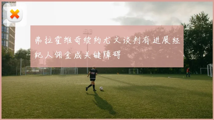 弗拉霍维奇续约尤文谈判有进展经纪人佣金成关键障碍