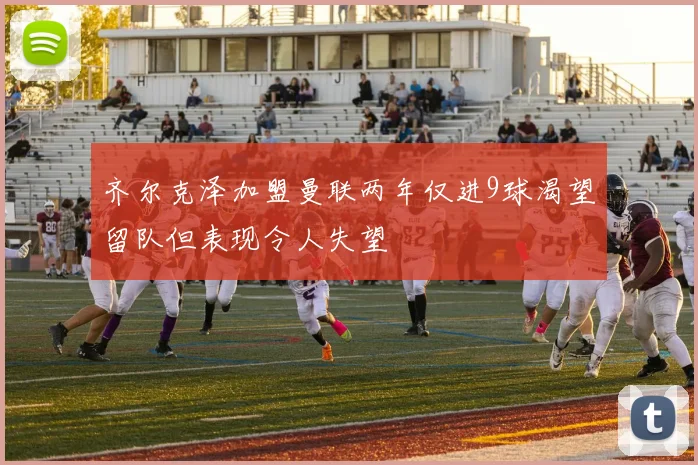齐尔克泽加盟曼联两年仅进9球渴望留队但表现令人失望