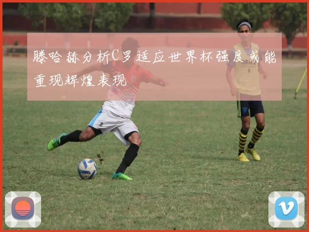 滕哈赫分析C罗适应世界杯强度或能重现辉煌表现