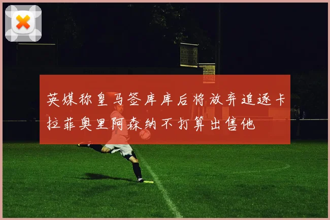 英媒称皇马签库库后将放弃追逐卡拉菲奥里阿森纳不打算出售他