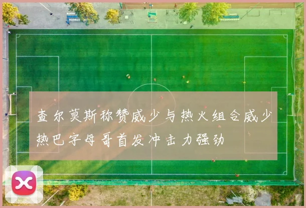 查尔莫斯称赞威少与热火组合威少热巴字母哥首发冲击力强劲
