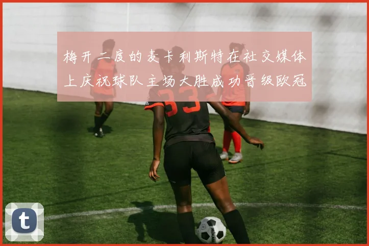 梅开二度的麦卡利斯特在社交媒体上庆祝球队主场大胜成功晋级欧冠16强