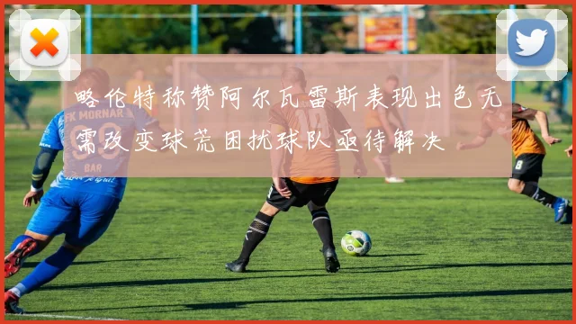 略伦特称赞阿尔瓦雷斯表现出色无需改变球荒困扰球队亟待解决