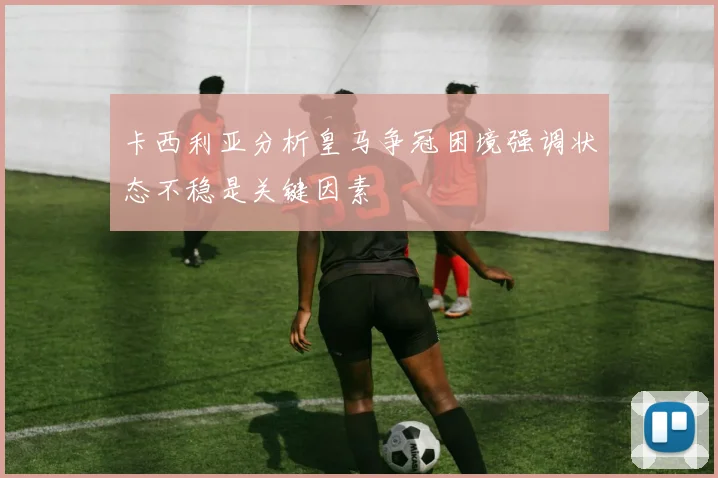 卡西利亚分析皇马争冠困境强调状态不稳是关键因素