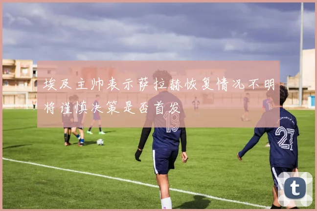 埃及主帅表示萨拉赫恢复情况不明将谨慎决策是否首发
