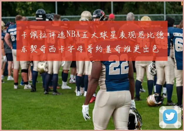 卡佩拉评选NBA五大球星表现恩比德东契奇西卡字母哥约基奇谁更出色