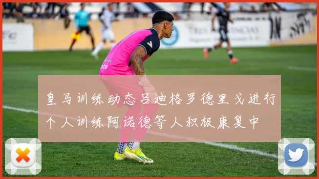 皇马训练动态吕迪格罗德里戈进行个人训练阿诺德等人积极康复中