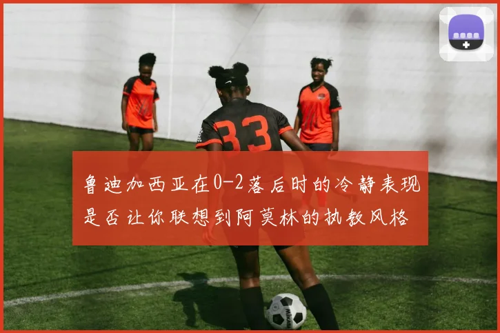 鲁迪加西亚在0-2落后时的冷静表现是否让你联想到阿莫林的执教风格