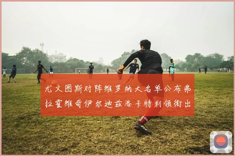 尤文图斯对阵维罗纳大名单公布弗拉霍维奇伊尔迪兹洛卡特利领衔出战