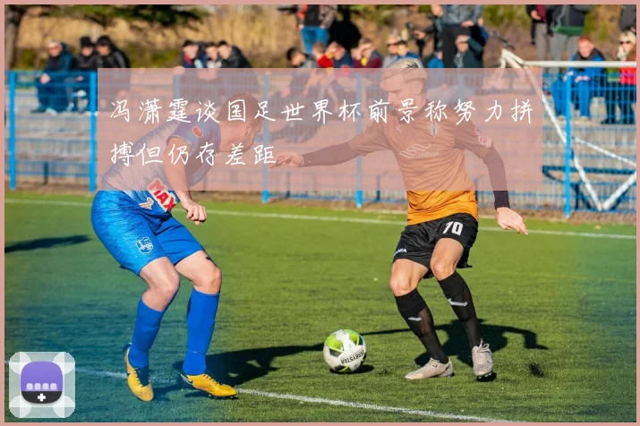 冯潇霆谈国足世界杯前景称努力拼搏但仍存差距
