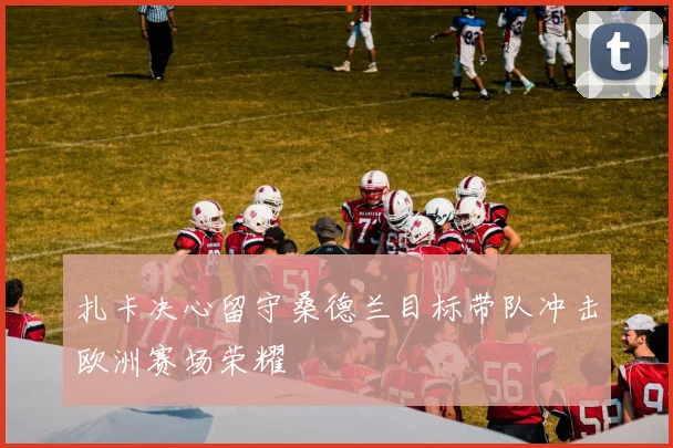 扎卡决心留守桑德兰目标带队冲击欧洲赛场荣耀