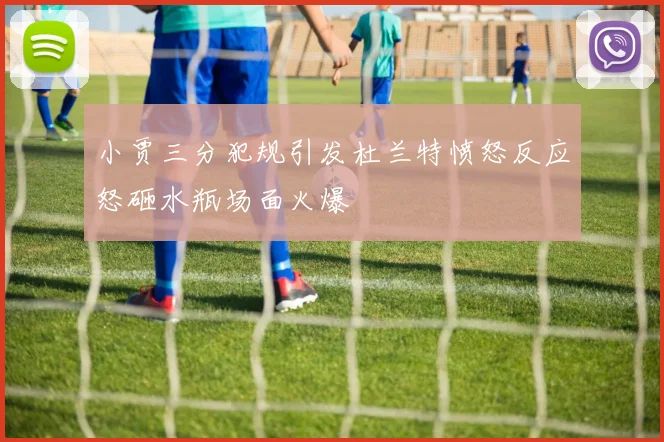 小贾三分犯规引发杜兰特愤怒反应怒砸水瓶场面火爆