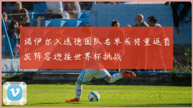 诺伊尔入选德国队名单或将重返首发阵容迎接世界杯挑战