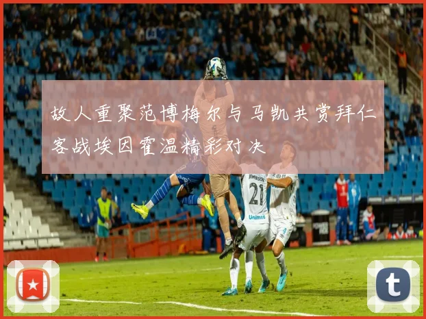 故人重聚范博梅尔与马凯共赏拜仁客战埃因霍温精彩对决