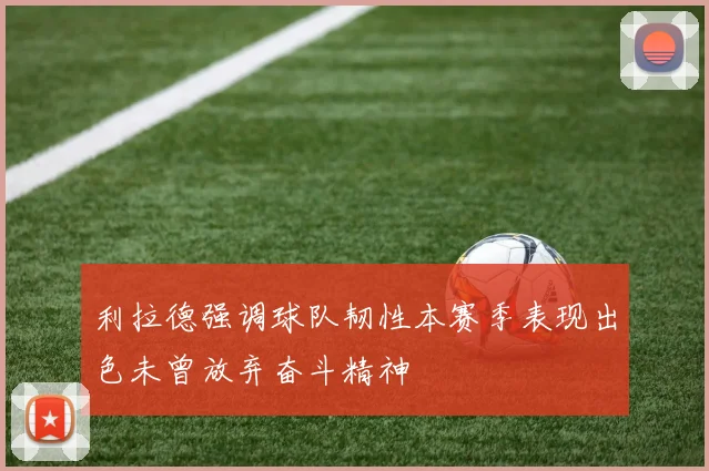 利拉德强调球队韧性本赛季表现出色未曾放弃奋斗精神