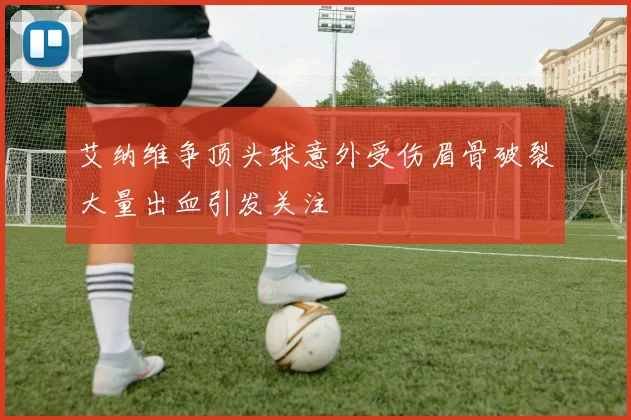 艾纳维争顶头球意外受伤眉骨破裂大量出血引发关注