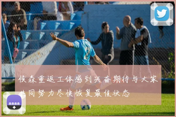 侯森重返工体感到兴奋期待与大家共同努力尽快恢复最佳状态