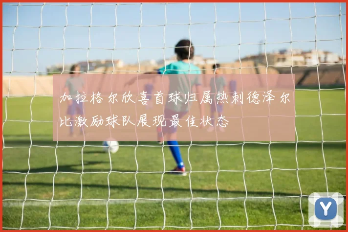 加拉格尔欣喜首球归属热刺德泽尔比激励球队展现最佳状态