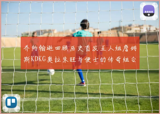 乔约翰逊回顾历史首发五人组詹姆斯KDKG奥拉朱旺与便士的传奇组合