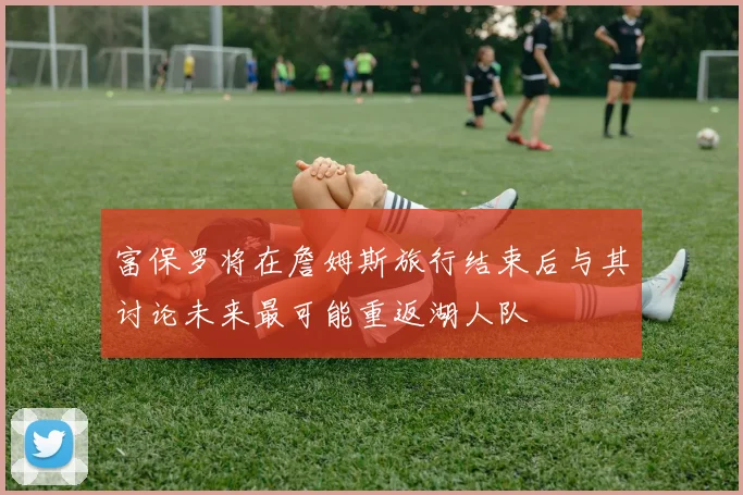 富保罗将在詹姆斯旅行结束后与其讨论未来最可能重返湖人队