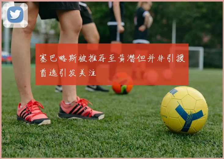塞巴略斯被推荐至黄潜但并非引援首选引发关注