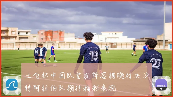 土伦杯中国队首发阵容揭晓对决沙特阿拉伯队期待精彩表现